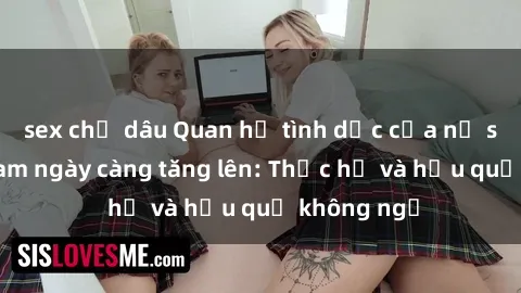 sex chị dâu Quan hệ tình dục của nữ sinh Việt Nam ngày càng tăng lên: Thực hư và hậu quả không ngờ