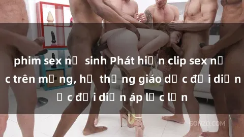 phim sex nữ sinh Phát hiện clip sex nữ sinh gây sốc trên mạng, hệ thống giáo dục đối diện áp lực lớn