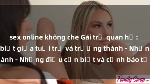 sex online không che Gái trẻ quan hệ: Mối quan hệ khác biệt giữa tuổi trẻ và trưởng thành - Những điều cần biết và cảnh báo từ chuyên gia