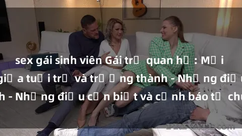 sex gái sinh viên Gái trẻ quan hệ: Mối quan hệ khác biệt giữa tuổi trẻ và trưởng thành - Những điều cần biết và cảnh báo từ chuyên gia