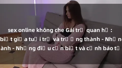 sex online không che Gái trẻ quan hệ: Mối quan hệ khác biệt giữa tuổi trẻ và trưởng thành - Những điều cần biết và cảnh báo từ chuyên gia
