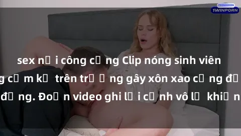 sex nơi công cộng Clip nóng sinh viên gây sốc: Hành động cấm kỵ trên trường gây xôn xao cộng đồng. Đoạn video ghi lại cảnh vô lễ khiến dư luận bức xúc.