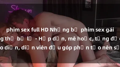 phim sex full HD Những bộ phim sex gái già đỉnh cao không thể bỏ lỡ - Hấp dẫn, mê hoặc, từng đạo diễn, diễn viên đều góp phần tạo nên sự hấp dẫn, kích thích.