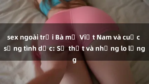 sex ngoài trời Bà mẹ Việt Nam và cuộc sống tình dục: Sự thật và những lo lắng