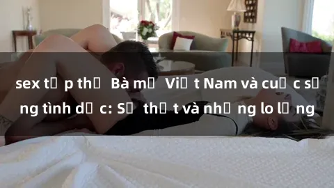sex tập thể Bà mẹ Việt Nam và cuộc sống tình dục: Sự thật và những lo lắng