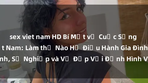 sex viet nam HD Bí Mật về Cuộc Sống Của Các MILF Việt Nam: Làm thế Nào Họ Điều Hành Gia Đình, Sự Nghiệp và Vẻ Đẹp Với Định Hình Văn Hóa Đương Đại