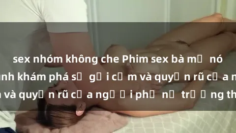 sex nhóm không che Phim sex bà mẹ nóng bỏng: Hành trình khám phá sự gợi cảm và quyến rũ của người phụ nữ trưởng thành.