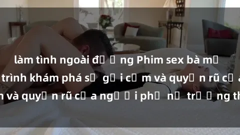 làm tình ngoài đường Phim sex bà mẹ nóng bỏng: Hành trình khám phá sự gợi cảm và quyến rũ của người phụ nữ trưởng thành.