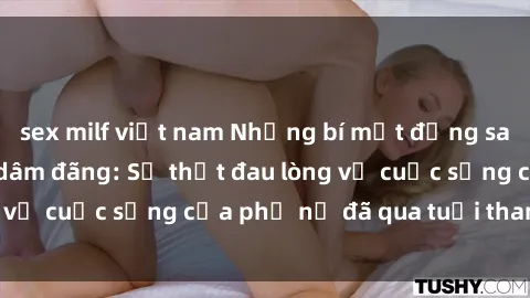sex milf việt nam Những bí mật đằng sau vẻ ngoài gái già dâm đãng: Sự thật đau lòng về cuộc sống của phụ nữ đã qua tuổi thanh xuân