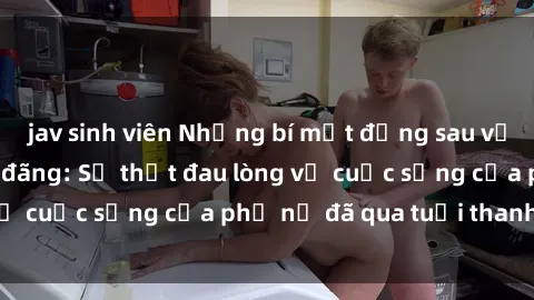 jav sinh viên Những bí mật đằng sau vẻ ngoài gái già dâm đãng: Sự thật đau lòng về cuộc sống của phụ nữ đã qua tuổi thanh xuân