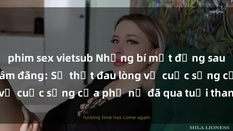 phim sex vietsub Những bí mật đằng sau vẻ ngoài gái già dâm đãng: Sự thật đau lòng về cuộc sống của phụ nữ đã qua tuổi thanh xuân