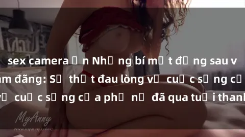 sex camera ẩn Những bí mật đằng sau vẻ ngoài gái già dâm đãng: Sự thật đau lòng về cuộc sống của phụ nữ đã qua tuổi thanh xuân