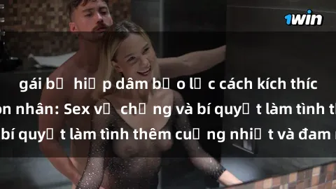 gái bị hiếp dâm bạo lực cách kích thích đam mê trong hôn nhân: Sex vợ chồng và bí quyết làm tình thêm cuồng nhiệt và đam mê