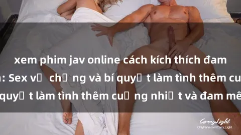 xem phim jav online cách kích thích đam mê trong hôn nhân: Sex vợ chồng và bí quyết làm tình thêm cuồng nhiệt và đam mê