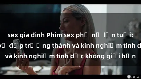 sex gia đình Phim sex phụ nữ lớn tuổi: Sức hút đằng sau vẻ đẹp trưởng thành và kinh nghiệm tình dục không giới hạn
