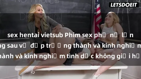 sex hentai vietsub Phim sex phụ nữ lớn tuổi: Sức hút đằng sau vẻ đẹp trưởng thành và kinh nghiệm tình dục không giới hạn