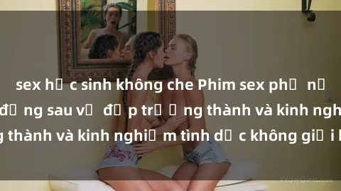 sex học sinh không che Phim sex phụ nữ lớn tuổi: Sức hút đằng sau vẻ đẹp trưởng thành và kinh nghiệm tình dục không giới hạn