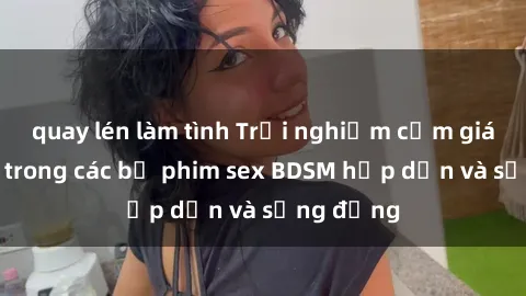 quay lén làm tình Trải nghiệm cảm giác mới lạ trong các bộ phim sex BDSM hấp dẫn và sống động