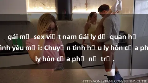 gái mỹ sex việt nam Gái ly dị quan hệ tìm kiếm tình yêu mới: Chuyện tình hậu ly hôn của phụ nữ trẻ.