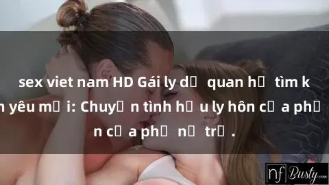 sex viet nam HD Gái ly dị quan hệ tìm kiếm tình yêu mới: Chuyện tình hậu ly hôn của phụ nữ trẻ.