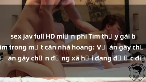 sex jav full HD miễn phí Tìm thấy gái bị trói và bị hiếp dâm trong một căn nhà hoang: Vụ án gây chấn động xã hội đang được điều tra vào.