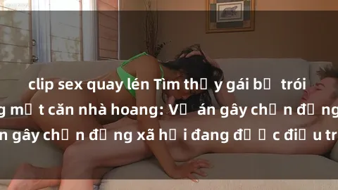 clip sex quay lén Tìm thấy gái bị trói và bị hiếp dâm trong một căn nhà hoang: Vụ án gây chấn động xã hội đang được điều tra vào.