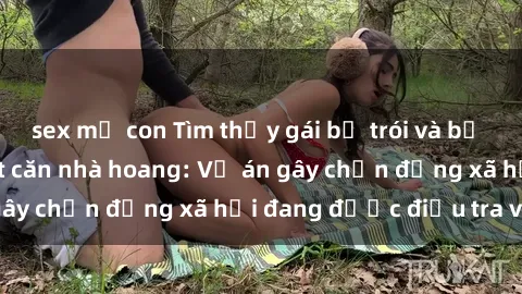 sex mẹ con Tìm thấy gái bị trói và bị hiếp dâm trong một căn nhà hoang: Vụ án gây chấn động xã hội đang được điều tra vào.