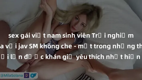 sex gái việt nam sinh viên Trải nghiệm cảm xúc thăng hoa với jav SM không che - một trong những thể loại phim người lớn được khán giả yêu thích nhất hiện nay. Đảm bảo đem lại sự hấp dẫn, kích thích tố