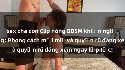 sex cha con Clip nóng BDSM khiến người xem phát cuồng: Phong cách mới mẻ và quyến rũ đáng xem ngay lập tức!