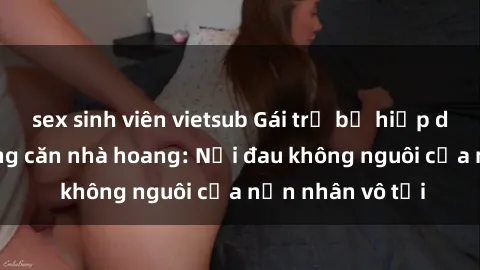 sex sinh viên vietsub Gái trẻ bị hiếp dâm bạo lực trong căn nhà hoang: Nỗi đau không nguôi của nạn nhân vô tội