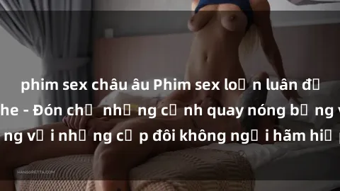 phim sex châu âu Phim sex loạn luân đầy kích thích không che - Đón chờ những cảnh quay nóng bỏng với những cặp đôi không ngại hãm hiếp gia đình trong lòng