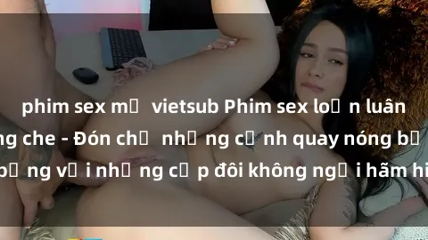 phim sex mỹ vietsub Phim sex loạn luân đầy kích thích không che - Đón chờ những cảnh quay nóng bỏng với những cặp đôi không ngại hãm hiếp gia đình trong lòng