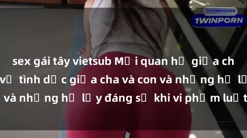 sex gái tây vietsub Mối quan hệ giữa cha và con: Sự thật về tình dục giữa cha và con và những hệ lụy đáng sợ khi vi phạm luật pháp.