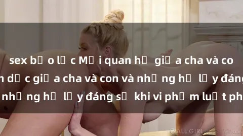 sex bạo lực Mối quan hệ giữa cha và con: Sự thật về tình dục giữa cha và con và những hệ lụy đáng sợ khi vi phạm luật pháp.