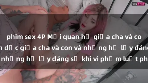 phim sex 4P Mối quan hệ giữa cha và con: Sự thật về tình dục giữa cha và con và những hệ lụy đáng sợ khi vi phạm luật pháp.