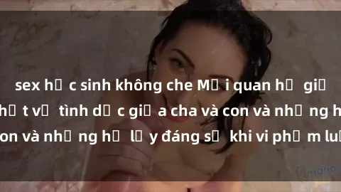 sex học sinh không che Mối quan hệ giữa cha và con: Sự thật về tình dục giữa cha và con và những hệ lụy đáng sợ khi vi phạm luật pháp.