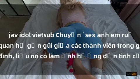 jav idol vietsub Chuyện `sex anh em ruột` - Đề cập đến quan hệ gần gũi giữa các thành viên trong gia đình, liệu nó có làm ảnh hưởng đến tình cảm gia đình hay không?