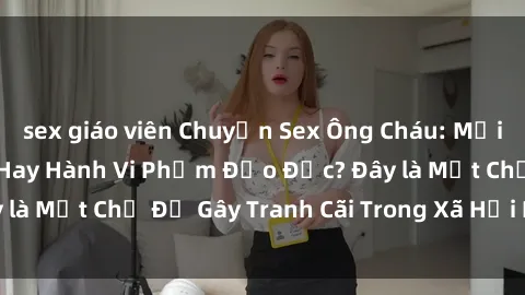 sex giáo viên Chuyện Sex Ông Cháu: Mối Quan Hệ Gia Đình Hay Hành Vi Phạm Đạo Đức? Đây là Một Chủ Đề Gây Tranh Cãi Trong Xã Hội Hiện Nay.