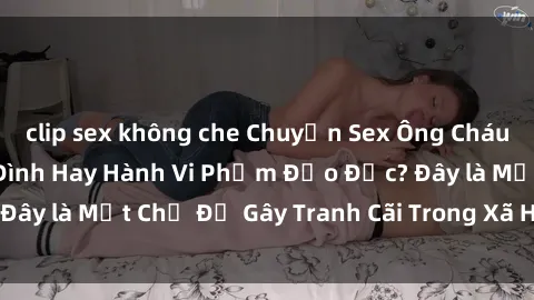 clip sex không che Chuyện Sex Ông Cháu: Mối Quan Hệ Gia Đình Hay Hành Vi Phạm Đạo Đức? Đây là Một Chủ Đề Gây Tranh Cãi Trong Xã Hội Hiện Nay.