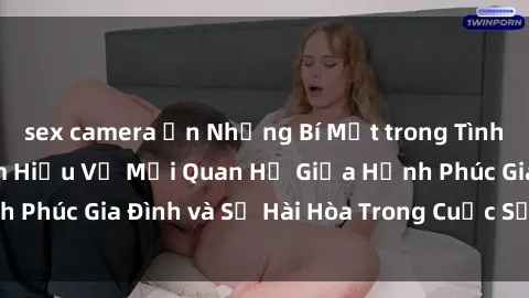 sex camera ẩn Những Bí Mật trong Tình Dục Gia Đình: Tìm Hiểu Về Mối Quan Hệ Giữa Hạnh Phúc Gia Đình và Sự Hài Hòa Trong Cuộc Sống Tình Dục