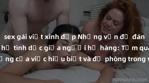 sex gái việt xinh đẹp Những vấn đề đáng quan tâm về quan hệ tình dục giữa người họ hàng: Tầm quan trọng của việc hiểu biết và đề phòng trong việc tiếp xúc trong gia đình.