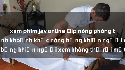 xem phim jav online Clip nóng phòng tắm gây sốt: Cận cảnh khoảnh khắc nóng bỏng khiến người xem không thể rời mắt