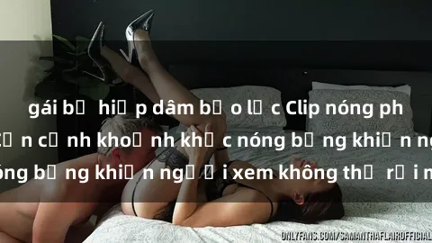 gái bị hiếp dâm bạo lực Clip nóng phòng tắm gây sốt: Cận cảnh khoảnh khắc nóng bỏng khiến người xem không thể rời mắt