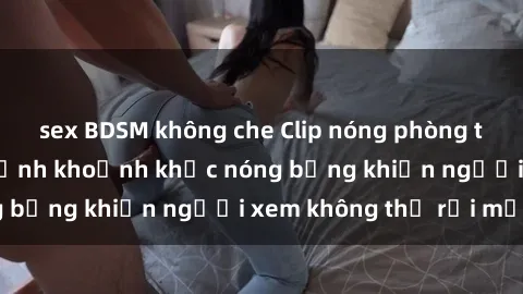 sex BDSM không che Clip nóng phòng tắm gây sốt: Cận cảnh khoảnh khắc nóng bỏng khiến người xem không thể rời mắt