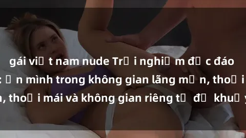 gái việt nam nude Trải nghiệm độc đáo tại sex nhà nghỉ: ẩn mình trong không gian lãng mạn, thoải mái và không gian riêng tư để khuấy động tình ái.