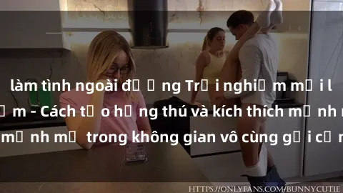 làm tình ngoài đường Trải nghiệm mới lạ với sex phòng tắm - Cách tạo hứng thú và kích thích mạnh mẽ trong không gian vô cùng gợi cảm và lãng mạn