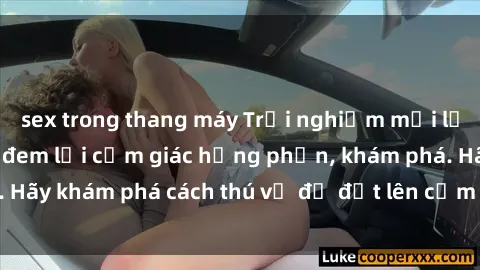 sex trong thang máy Trải nghiệm mới lạ: Sex trong xe hơi đem lại cảm giác hưng phấn, khám phá. Hãy khám phá cách thú vị để đốt lên cảm xúc trong cuộc tình!