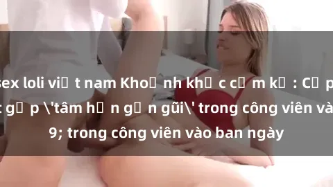 sex loli việt nam Khoảnh khắc cấm kỵ: Cặp đôi bị bắt gặp 'tâm hồn gần gũi' trong công viên vào ban ngày