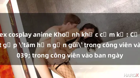 sex cosplay anime Khoảnh khắc cấm kỵ: Cặp đôi bị bắt gặp 'tâm hồn gần gũi' trong công viên vào ban ngày