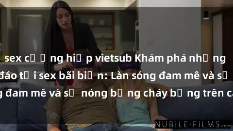 sex cưỡng hiếp vietsub Khám phá những trải nghiệm độc đáo tại sex bãi biển: Làn sóng đam mê và sự nóng bỏng cháy bỏng trên cát trắng